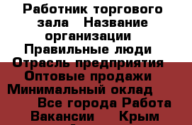 Работник торгового зала › Название организации ­ Правильные люди › Отрасль предприятия ­ Оптовые продажи › Минимальный оклад ­ 24 000 - Все города Работа » Вакансии   . Крым,Алупка